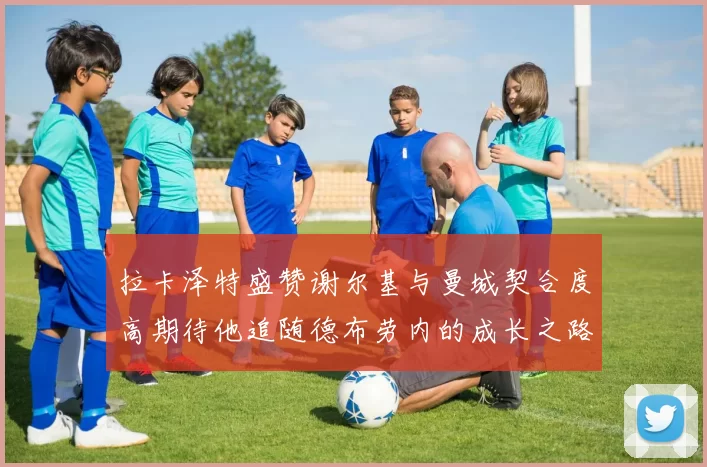 拉卡泽特盛赞谢尔基与曼城契合度高期待他追随德布劳内的成长之路
