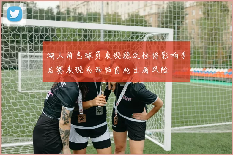 湖人角色球员表现稳定性将影响季后赛表现或面临首轮出局风险