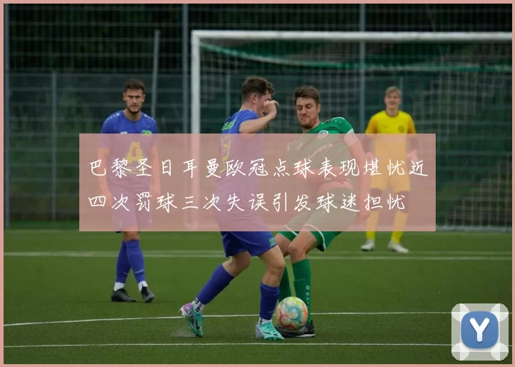 巴黎圣日耳曼欧冠点球表现堪忧近四次罚球三次失误引发球迷担忧