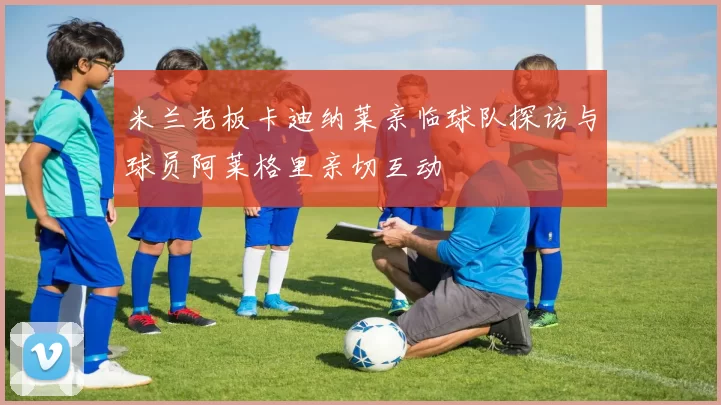 米兰老板卡迪纳莱亲临球队探访与球员阿莱格里亲切互动