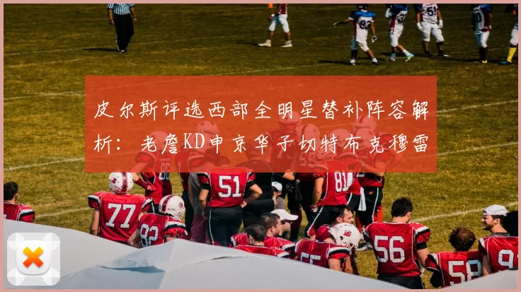 皮尔斯评选西部全明星替补阵容解析：老詹KD申京华子切特布克穆雷的实力对比