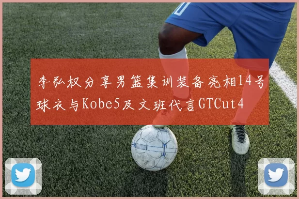 李弘权分享男篮集训装备亮相14号球衣与Kobe5及文班代言GTCut4